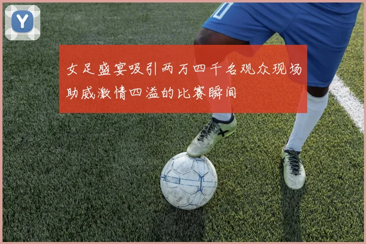 女足盛宴吸引两万四千名观众现场助威激情四溢的比赛瞬间