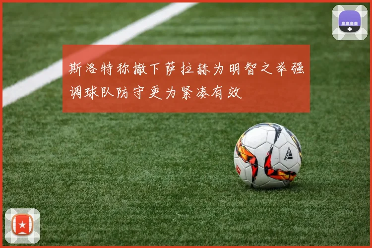 斯洛特称撤下萨拉赫为明智之举强调球队防守更为紧凑有效