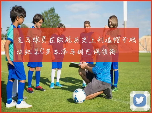 皇马球员在欧冠历史上创造帽子戏法纪录C罗本泽马姆巴佩领衔