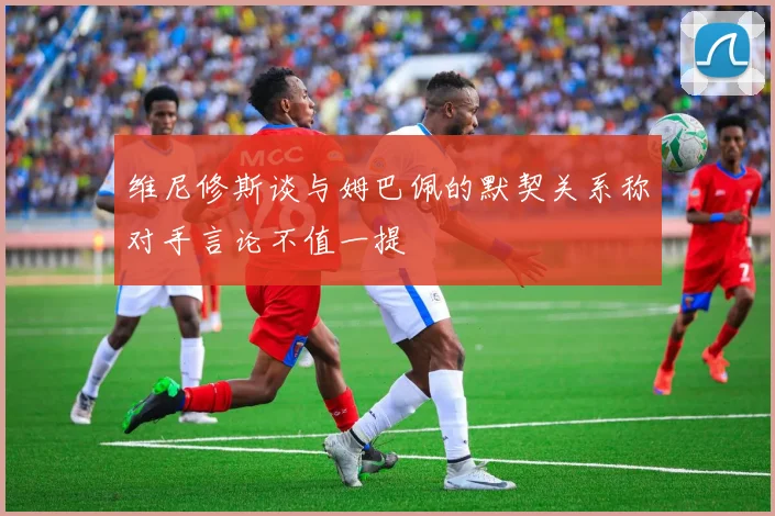 维尼修斯谈与姆巴佩的默契关系称对手言论不值一提