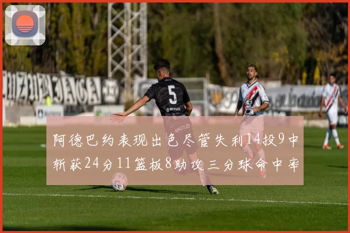 阿德巴约表现出色尽管失利14投9中斩获24分11篮板8助攻三分球命中率高达50