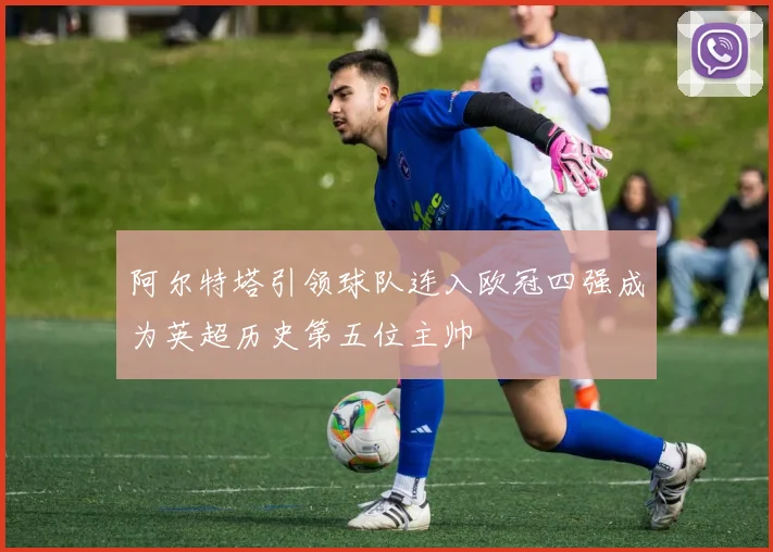 阿尔特塔引领球队连入欧冠四强成为英超历史第五位主帅