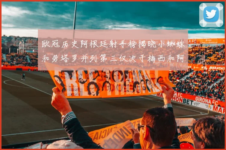 欧冠历史阿根廷射手榜揭晓小蜘蛛和劳塔罗并列第三仅次于梅西和阿圭罗