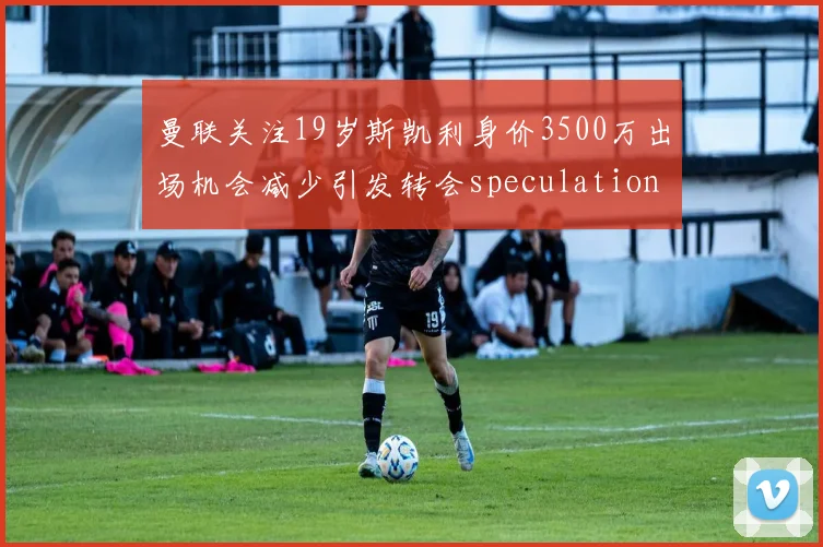 曼联关注19岁斯凯利身价3500万出场机会减少引发转会speculation