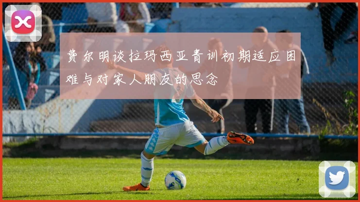 费尔明谈拉玛西亚青训初期适应困难与对家人朋友的思念