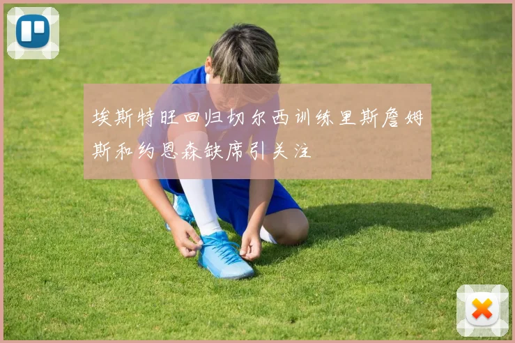埃斯特旺回归切尔西训练里斯詹姆斯和约恩森缺席引关注