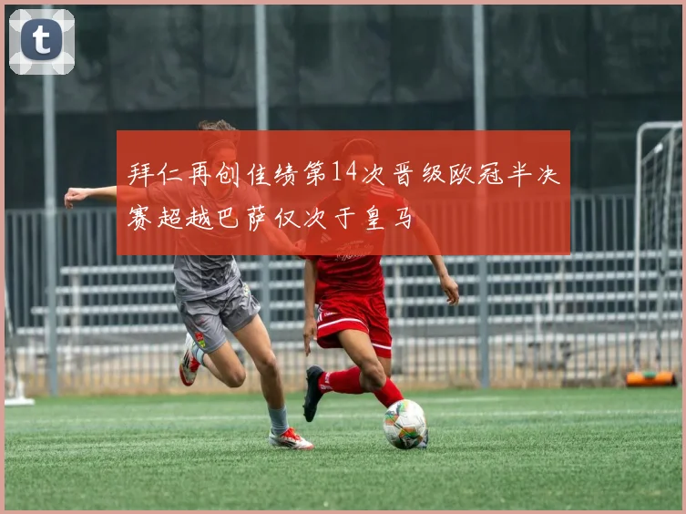 拜仁再创佳绩第14次晋级欧冠半决赛超越巴萨仅次于皇马