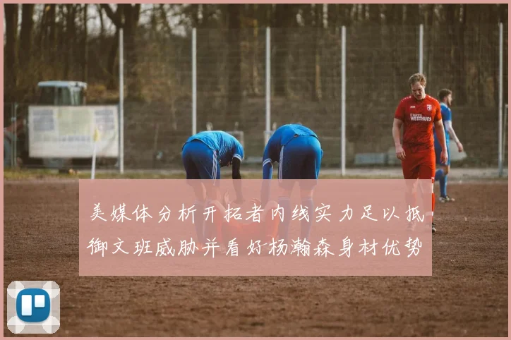 美媒体分析开拓者内线实力足以抵御文班威胁并看好杨瀚森身材优势