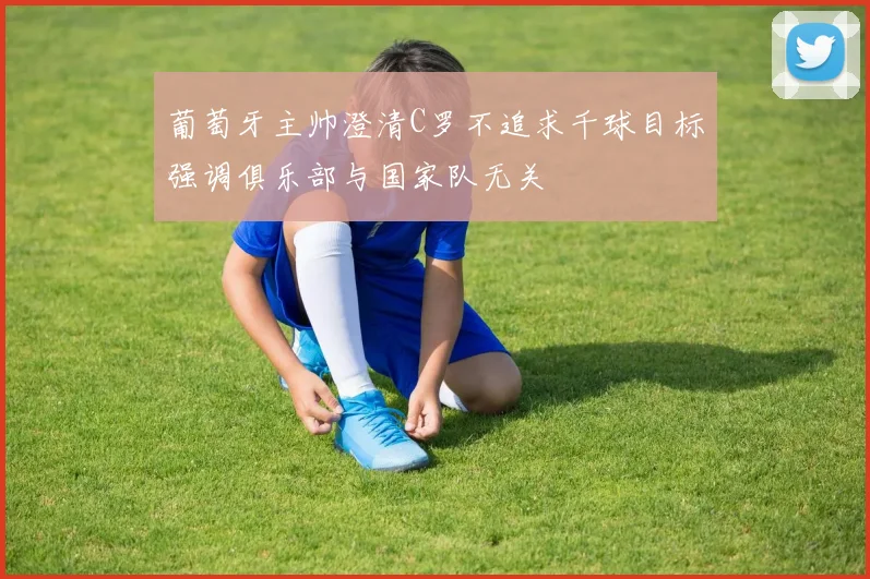 葡萄牙主帅澄清C罗不追求千球目标强调俱乐部与国家队无关