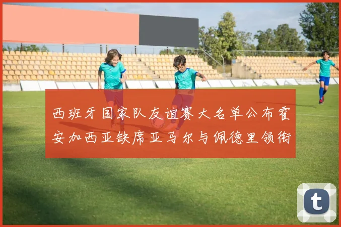 西班牙国家队友谊赛大名单公布霍安加西亚缺席亚马尔与佩德里领衔出战